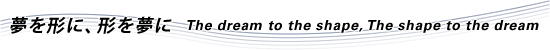 夢を形に、形を夢に